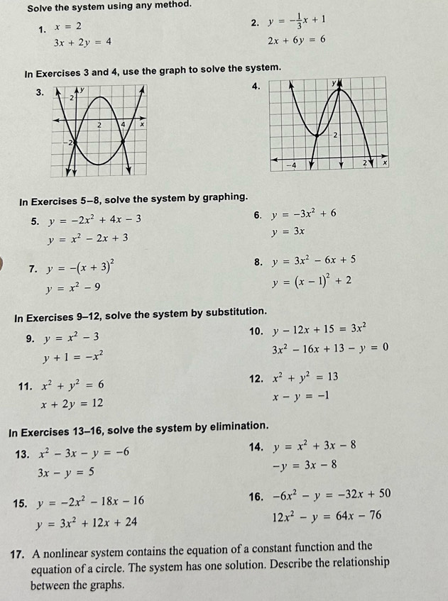 Solve the system using any method. 
1. x=2
2. y=- 1/3 x+1
3x+2y=4
2x+6y=6
In Exercises 3 and 4, use the graph to solve the system. 
3 
4 
In Exercises 5-8, solve the system by graphing. 
5. y=-2x^2+4x-3
6. y=-3x^2+6
y=x^2-2x+3
y=3x
7. y=-(x+3)^2 8. y=3x^2-6x+5
y=x^2-9
y=(x-1)^2+2
In Exercises 9-12, solve the system by substitution. 
9. y=x^2-3
10. y-12x+15=3x^2
3x^2-16x+13-y=0
y+1=-x^2
11. x^2+y^2=6
12. x^2+y^2=13
x-y=-1
x+2y=12
In Exercises 13-16, solve the system by elimination. 
13. x^2-3x-y=-6 14. y=x^2+3x-8
3x-y=5
-y=3x-8
15. y=-2x^2-18x-16 16. -6x^2-y=-32x+50
y=3x^2+12x+24
12x^2-y=64x-76
17. A nonlinear system contains the equation of a constant function and the 
equation of a circle. The system has one solution. Describe the relationship 
between the graphs.