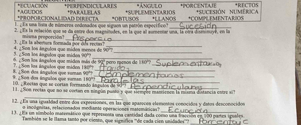 ECUACIÓN *PERPENDICULARES ÁNGULO *PORCENTAJE *RECTOS 
AGUDOS *PARALELAS *SUPLEMENTARIOS *SUCESIÓN NUMÉRICA 
*PROPORCIONALIDAD DIRECTA *OBTUSOS *LLANOS *COMPLEMENTARIOS 
1. ¿Es una lista de números ordenados que siguen un patrón específico?_ 
2. ¿Es la relación que se da entre dos magnitudes, en la que al aumentar una, la otra disminuyé, en la 
_ 
misma proporción? 
3. ¿Es la abertura formada por dos rectas? 
_ 
4. ¿Son los ángulos que miden menos de 90°
5. ¿Son los ángulos que miden 90°
_ 
_ 
_ 
6. ¿Son los ángulos que miden más de 90° pero menos de 180°
7. ¿Son los ángulos que miden 180°
_ 
8. ¿Son dos ángulos que suman 90°
_ 
_ 
9. ¿Son dos ángulos que suman 180°
10. ¿Rectas que se cortan formando ángulos de 90º? 
_ 
_ 
11. ¿Son rectas que no se cortan en ningún punto y que siempre mantienen la misma distancia entre sí? 
12. ¿Es una igualdad entre dos expresiones, en las que aparecen elementos conocidos y datos desconocidos 
_ 
o incógnitas, relacionados mediante operaciones matemáticas? 
13. ¿Es un símbolo matemático que representa una cantidad dada como una fracción en 100 partes iguales. 
También se le llama tanto por ciento, que significa “de cada cien unidades”?_