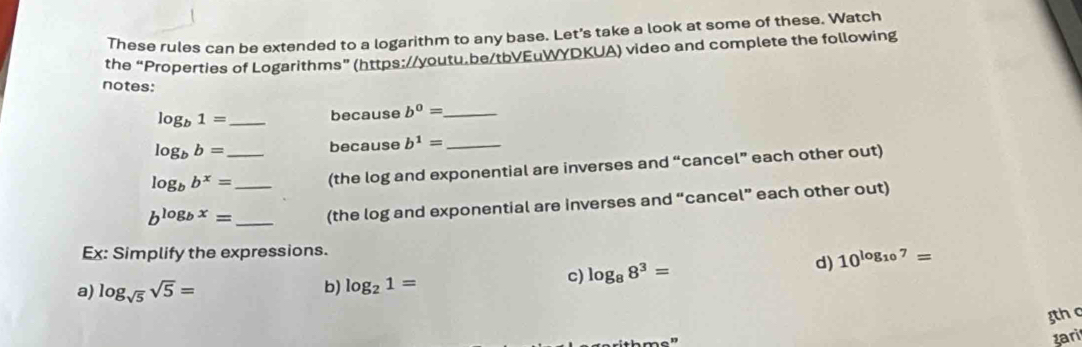 These rules can be extended to a logarithm to any base. Let's take a look at some of these. Watch 
the “Properties of Logarithms” (https://youtu.be/tbVEuWYDKUA) video and complete the following 
notes:
log _b1= _because b^0= _
log _bb= because b^1= _
log _bb^x= _ _(the log and exponential are inverses and “cancel” each other out)
b^(log _b)x= _ (the log and exponential are inverses and “cancel” each other out) 
Ex: Simplify the expressions. 
c) log _88^3= d) 10^(log _10)7=
a) log _sqrt(5)sqrt(5)= b) log _21=
gth c 
zari