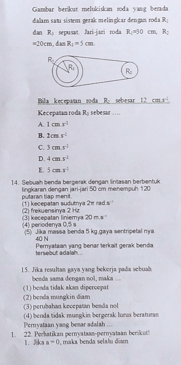 Gambar berikut melukiskan roda yang berada
dalam satu sistem gerak melingkar dengan roda R_1
dan R_3 sepusat. Jari-jari roda R_1=30cm, R_2
=20cm, danR_3=5cm.
R_1
R
R_2
Bila kecepatan roda R sebesar 12cms^(-1)
Kecepatan roda R_3 sebesar...
A. 1cm.s^(-1)
B. 2cm.s^(-2)
C. 3cm.s^(-2)
D. 4cm.s^(-1)
E. 5cm.s^(-1)
14. Sebuah benda bergerak dengan lintasan berbentuk
lingkaran dengan jari-jari 50 cm menempuh 120
putaran tiap menit.
(1) kecepatan sudutnya 2π rad.s 
(2) frekuensinya 2 Hz
(3) kecepatan liniernya 20m.s -1
(4) periodenya 0,5 s
(5) Jika massa benda 5 kg,gaya sentripetal nya
40 N
Pernyataan yang benar terkait gerak benda
tersebut adalah..
15. Jika resultan gaya yang bekerja pada sebuah
benda sama dengan nol, maka ...
(1) benda tidak akan dipercepat
(2) benda mungkin diam
(3) perubahan kecepatan benda nol
(4) benda tidak mungkin bergerak lurus beraturan
Pernyataan yang benar adalah ...
1. 22. Perhatikan pernyataan-pernyataan berikut!
1. Jika a=0 , maka benda selalu diam