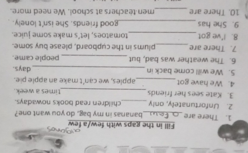 Fill in the gaps with few/a few 
1. There are _bananas in my bag, do you want one? 
2. Unfortunately, only _children read books nowadays. 
3. Kate sees her friends _times a week. 
4. We have got_ apples, we can't make an apple pie. 
5. We will come back in _ days. 
6. The weather was bad, but _people came. 
7. There are_ plums in the cupboard, please buy some. 
8. I've got_ tomatoes, let’s make some juice. 
9. She has _good friends. She isn't lonely. 
10. There are _men teachers at school. We need more.