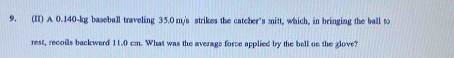 (II) A 0.140-kg baseball traveling 35.0 m/s strikes the catcher’s mitt, which, in bringing the ball to 
rest, recoils backward 11.0 cm. What was the average force applied by the ball on the glove?