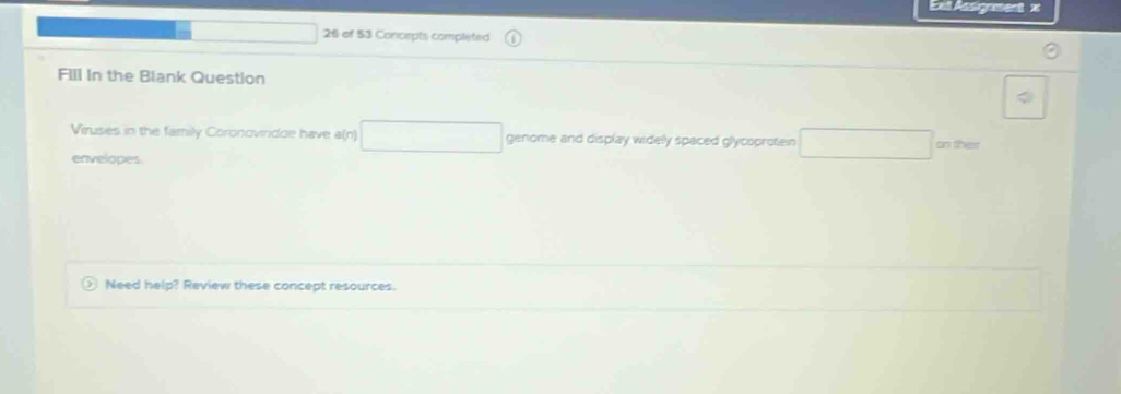 Ext Assigament x 
26 of 53 Concepts completed 
FIll In the Blank Question 
Viruses in the family Coronovindoe have a(n) □ genome and display widely spaced glycoprotein □ 
envelopes 
Need help? Review these concept resources.