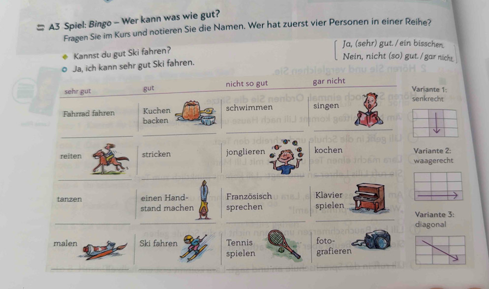 # A3 Spiel: Bingo - Wer kann was wie gut?
Fragen Sie im Kurs und notieren Sie die Namen. Wer hat zuerst vier Personen in einer Reihe?
Ja, (sehr) gut. /ein bisschen.
Kannst du gut Ski fahren?
Nein, nicht (so) gut. /gar nicht
Ja, ich kann sehr gut Ski fahren.
nicht so gut
sehr gut gut gar nicht
Variante 1:
senkrecht
Fahrrad fahren Kuchen schwimmen singen
backen
_
_
_
reiten stricken jonglieren kochen Variante 2:
waagerecht
_
tanzen einen Hand- Französisch Klavier
_
stand machen sprechen spielen
Variante 3:
_
_
_
diagonal
malen Ski fahren Tennis foto-
spielen grafieren
_