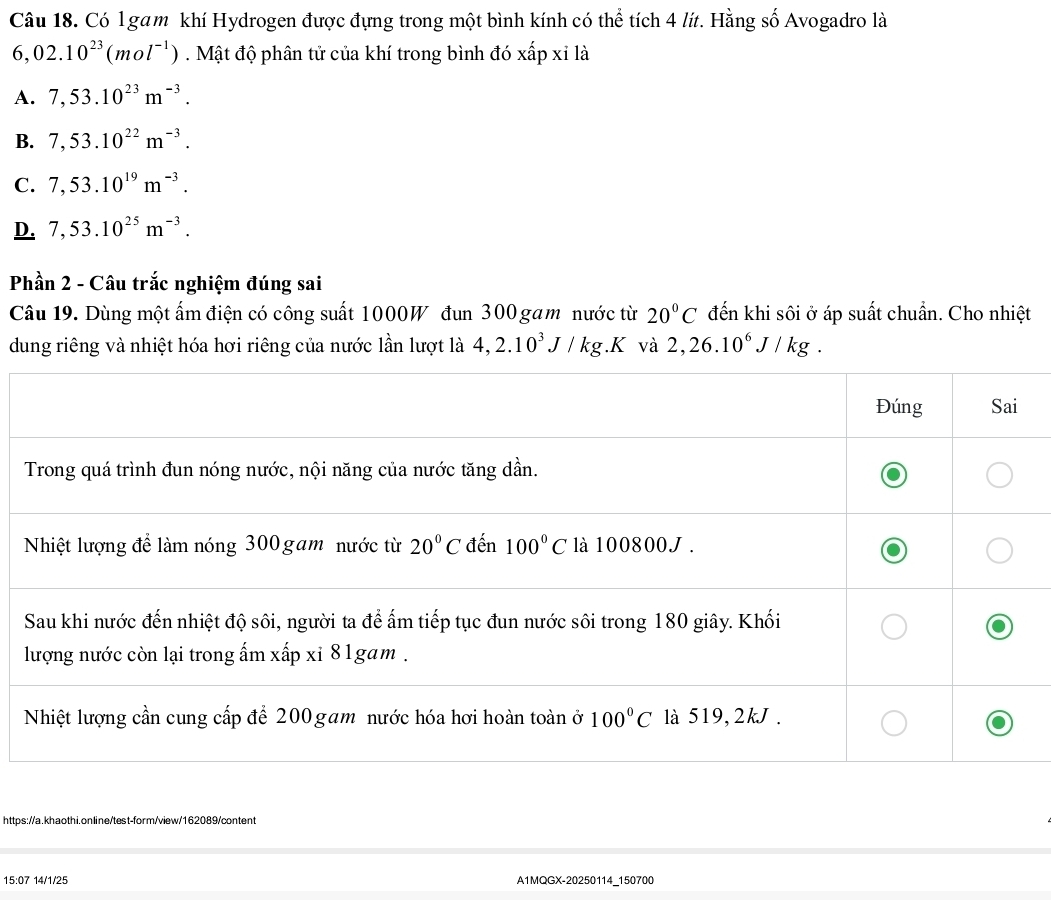 Có l gam khí Hydrogen được đựng trong một bình kính có thể tích 4 lít. Hằng số Avogadro là
6,02.10^(23)(mol^(-1)). Mật độ phân tử của khí trong bình đó xấp xỉ là
A. 7,53.10^(23)m^(-3).
B. 7,53.10^(22)m^(-3).
C. 7,53.10^(19)m^(-3).
D. 7,53.10^(25)m^(-3).
Phần 2 - Câu trắc nghiệm đúng sai
Câu 19. Dùng một ấm điện có công suất 1000W đun 300 gam nước từ 20°C đến khi sôi ở áp suất chuẩn. Cho nhiệt
dung riêng và nhiệt hóa hơi riêng của nước lần lượt là 4,2.10^3J/kg.K và 2,26.10^6J/kg.
https://a.khaothi.online/test-form/view/162089/content
15:07 14/1/25 A1MQGX-20250114_150700