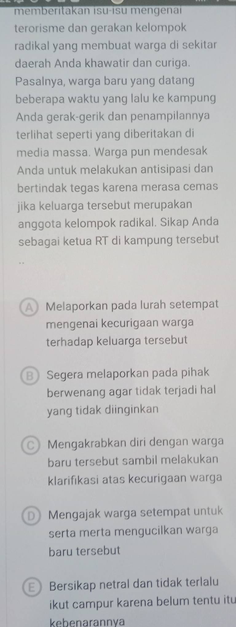 memberitakan isu-isu mengenaï
terorisme dan gerakan kelompok
radikal yang membuat warga di sekitar
daerah Anda khawatir dan curiga.
Pasalnya, warga baru yang datang
beberapa waktu yang lalu ke kampung
Anda gerak-gerik dan penampilannya
terlihat seperti yang diberitakan di
media massa. Warga pun mendesak
Anda untuk melakukan antisipasi dan
bertindak tegas karena merasa cemas
jika keluarga tersebut merupakan
anggota kelompok radikal. Sikap Anda
sebagai ketua RT di kampung tersebut
A Melaporkan pada lurah setempat
mengenai kecurigaan warga
terhadap keluarga tersebut
B Segera melaporkan pada pihak
berwenang agar tidak terjadi hal
yang tidak diinginkan
CMengakrabkan diri dengan warga
baru tersebut sambil melakukan
klarifikasi atas kecurigaan warga
D Mengajak warga setempat untuk
serta merta mengucilkan warga
baru tersebut
E Bersikap netral dan tidak terlalu
ikut campur karena belum tentu itu
kebenarannva