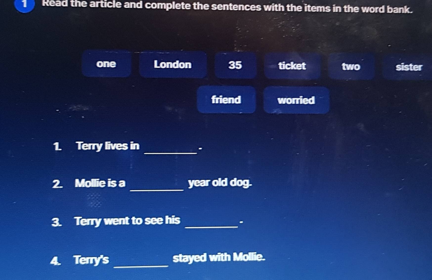 Read the article and complete the sentences with the items in the word bank.
one London 35 ticket two sister
friend worried
1. Terry lives in
_.
_
2. Mollie is a year old dog.
3. Terry went to see his _.
4. Terry's _stayed with Mollie.