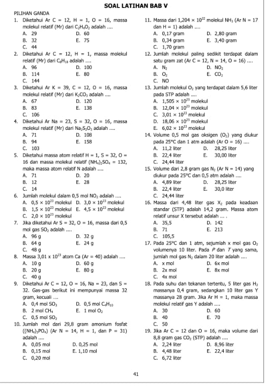 SOAL LATIHAN BAB V
PILIHAN GANDA
1. Diketahui Ar C=12,H=1,O=16 , massa 11. Massa dari 1,204* 10^(22) molekul NH_3(ArN=1
molekul relatif (Mr) dari C_2H_4O_2 adalah .... dan H=1) adalah ....
A. 29 D. 60 A. 0,17 gram D. 2,80 gram
B. 32 E. 75 B. 0,34 gram E. 3,40 gram
C. 44 C. 1,70 gram
2. Diketahui Ar C=12,H=1 , massa molekul 12. Jumlah molekul paling sedikit terdapat dalam
relatif (Mr) dari C_6H_18 adalah .... satu gram zat (ArC=12,N=14,O=16)...
A. 96 D. 100 A. N_2 D. NO_2
B. 114 E. 80 B. O_2 E. CO_2
C. 144 C. NO
3. Diketahui ArK=39,C=12,O=16 , massa 13. Jumlah molekul O_2 yang terdapat dalam 5,6 liter
molekul relatif (Mr) dari K_2CO_3 adalah .... pada STP adalah ....
A. 67 D. 120 A. 1,505* 10^(23) molekul
B. 83 E。 138 B. 12,04* 10^(23) molekul
C. 106 C. 3.01* 10^(23) molekul
4. Diketahui Ar Na=23,S=32,O=16 , massa D. 18.06* 10^(25) molekul
molekul relatif (Mr) dari Na₂S₂O₃ adalah .... E. 6.02* 10^(23) molekul
A. 71 D. 108 14. Volume 0,5 mol gas oksigen (O_2) yang diukur
B. 94 E. 158 pada 25°C dan 1 atm adalah (ArO=16)...
C. 103 A. 11,2 liter D. 28,25 liter
5. Diketahui massa atom relatif H=1,S=32,O= B. 22,4 liter E. 30,00 liter
16 dan massa molekul relatif (NH_4)_2SO_4=132, C. 24,44 liter
maka massa atom relatif N adalah .... 15. Volume dari 2,8 gram gas N_2 (Ar N=14) yang
A. 71 D. 20 diukur pada 25°C dan 0,5 atm adalah ....
B. 12 E。 28 A. 4,89 liter D. 28,25 liter
C. 14 B. 22,4 liter E. 30,0 liter
6. Jumlah molekul dalam 0,5 mol NO₂ adalah .... C. 24,44 liter
A. 0.5* 10^(23) molekul 3,0* 10^(23) molekui 16. Massa dari 4,48 liter gas x_2 pada keadaan
B. 1.5* 10^(23) molekul E 4,5* 10^(23) molekul standar (STP) adalah 14,2 gram. Massa atom
C. 2,0* 10^(23) moliekul relatif unsur X tersebut adalah ... .
7. Jika diketahui Ar S=32,O=16 , massa dari 0,5 A. 35,5 D. 142
mol gas SO₂ adalah .... B. 71 E. 213
A. 96 g D. 32 g C. 105,5
B. 64 g E. 24 g 17. Pada 25°C dan 1 atm, sejumlah x mol gas O_2
C. 48 g volumenya 10 liter. Pada P dan ブ yang sama,
8. Massa 3,01* 10^(23) atom Ca (Ar=40) adalah .... jumiah mol gas N_2 dalam 20 liter adalah ....
A. 10 g D. 60 g A. x mol D. 6x mol
B. 20 g E. 80 g B. 2x mol E. 8x mol
C. 40 g C. 4x mol
9. Diketahui ArC=12,O=16,Na=23 , dan S= 18. Pada suhu dan tekanan tertentu, 5 liter gas H_2
32. Gas-gas berikut ini mempunyai massa 32 massanya 0,4 gram, sedangkan 10 liter gas Y
gram, kecuali .... massanya 28 gram. Jika Ar H=1 , maka massa
A. 0,4 mol SO_3 D. 0,5 mol C_4H_10 molekul relatif gas Y adalah ....
B. 2 mol CH_4 E. 1 mol O_2 A. 30 D. 60
C. 0,5 mol SO_2 B. 40 E. 70
10. Jumlah mol dari 29,8 gram amonium fosfat C. 50 dan O=16 , maka volume dari
((NH_4)_3PO_4) (Ar N=14,H=1, ,dan P=31) 19. Jika ArC=12
adalah .... 8,8 gram gas CO, (STP) adalah ....
A. 0,05 mol D. 0,25 mol A. 2,24 liter D. 8,96 liter
B. 0,15 mol E. 1,10 mol B. 4,48 liter E. 22,4 liter
C. 0,20 mol C. 6,72 liter
41