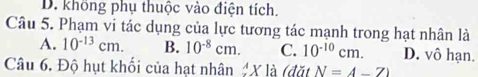 D. không phụ thuộc vào điện tích.
Câu 5. Phạm vi tác dụng của lực tương tác mạnh trong hạt nhân là
A. 10^(-13)cm. B. 10^(-8)cm. C. 10^(-10)cm. D. vô hạn.
Câu 6. Độ hụt khối của hạt nhân X là (đặt N=4-7)