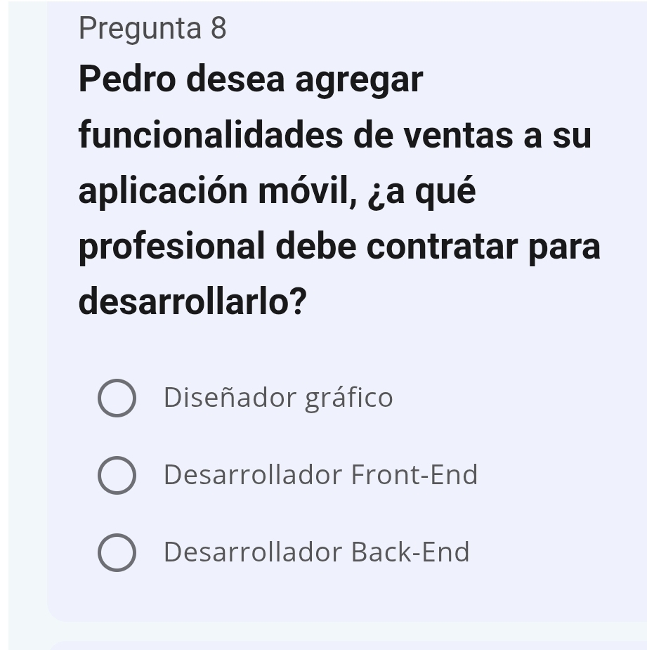 Pregunta 8
Pedro desea agregar
funcionalidades de ventas a su
aplicación móvil, ¿a qué
profesional debe contratar para
desarrollarlo?
Diseñador gráfico
Desarrollador Front-End
Desarrollador Back-End