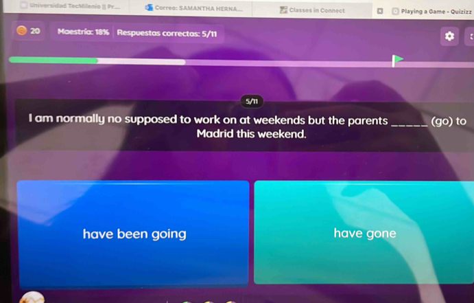 Universídad TecMilenio II Pr. Correo: SAMANTHA HERNA. Classes in Connect Playing a Game - Quizizz
20 Maestría: 18% Respuestas correctas: 5/11
5/11
I am normally no supposed to work on at weekends but the parents _(go) to
Madrid this weekend.
have been going have gone