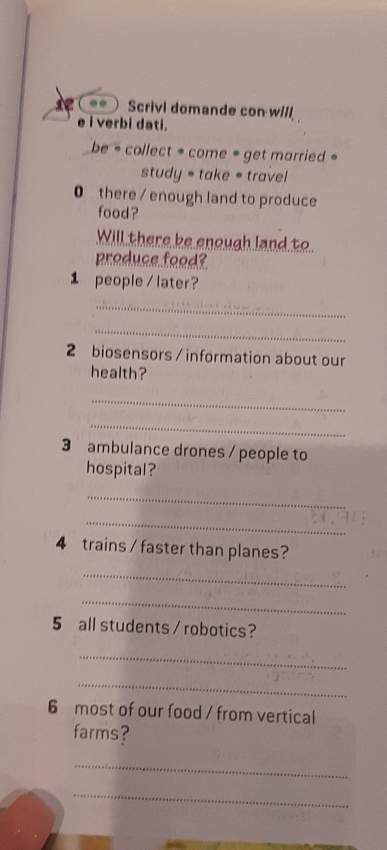 Scrivi domande con will 
e i verbi dati. 
be = collect = come = get married = 
study = take = travel 
0 there / enough land to produce 
food? 
Will there ke enough land to 
produce food? 
1 people/ later? 
_ 
_ 
2 biosensors / information about our 
health? 
_ 
_ 
3 ambulance drones / people to 
hospital? 
_ 
_ 
4 trains / faster than planes? 
_ 
_ 
5 all students / robotics? 
_ 
_ 
6 most of our food / from vertical 
farms? 
_ 
_