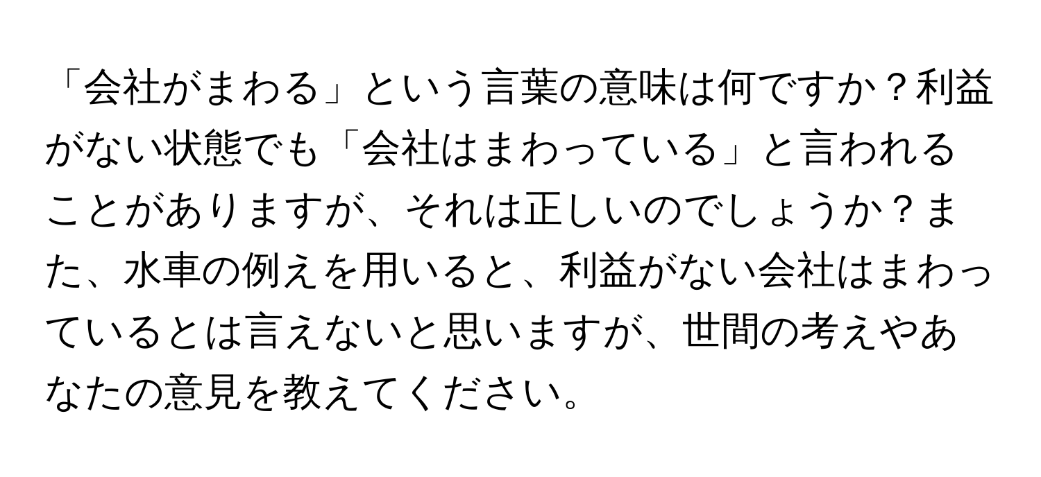 「会社がまわる」という言葉の意味は何ですか？利益がない状態でも「会社はまわっている」と言われることがありますが、それは正しいのでしょうか？また、水車の例えを用いると、利益がない会社はまわっているとは言えないと思いますが、世間の考えやあなたの意見を教えてください。