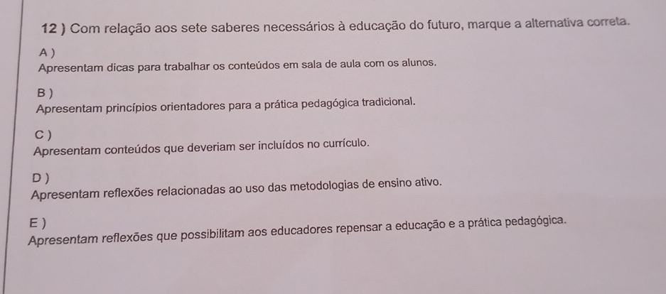 12 ) Com relação aos sete saberes necessários à educação do futuro, marque a alternativa correta.
A )
Apresentam dicas para trabalhar os conteúdos em sala de aula com os alunos.
B )
Apresentam princípios orientadores para a prática pedagógica tradicional.
C)
Apresentam conteúdos que deveriam ser incluídos no currículo.
D )
Apresentam reflexões relacionadas ao uso das metodologias de ensino ativo.
E)
Apresentam reflexões que possibilitam aos educadores repensar a educação e a prática pedagógica.