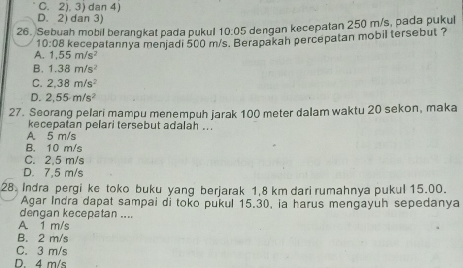 C. 2), 3) dan 4)
D. 2) dan 3)
26. Sebuah mobil berangkat pada pukul 10:05 dengan kecepatan 250 m/s, pada pukul
10:08 kecepatannya menjadi 500 m/s. Berapakah percepatan mobil tersebut ?
A. 1,55m/s^2
B. 1.38m/s^2
C. 2,38m/s^2
D. 2,55m/s^2
27. Seorang pelari mampu menempuh jarak 100 meter dalam waktu 20 sekon, maka
kecepatan pelari tersebut adalah ..
A 5 m/s
B. 10 m/s
C. 2,5 m/s
D. 7,5 m/s
28. Indra pergi ke toko buku yang berjarak 1,8 km dari rumahnya pukul 15.00.
Agar Indra dapat sampai di toko pukul 15.30, ia harus mengayuh sepedanya
dengan kecepatan ....
A 1 m/s
B. 2 m/s
C. 3 m/s
D. 4 m/s