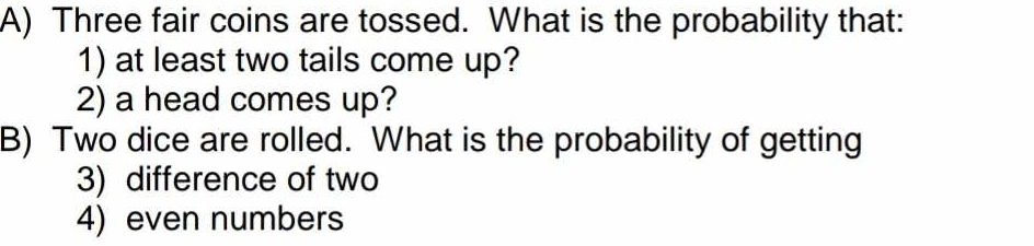 Three fair coins are tossed. What is the probability that: 
1) at least two tails come up? 
2) a head comes up? 
B) Two dice are rolled. What is the probability of getting 
3) difference of two 
4) even numbers