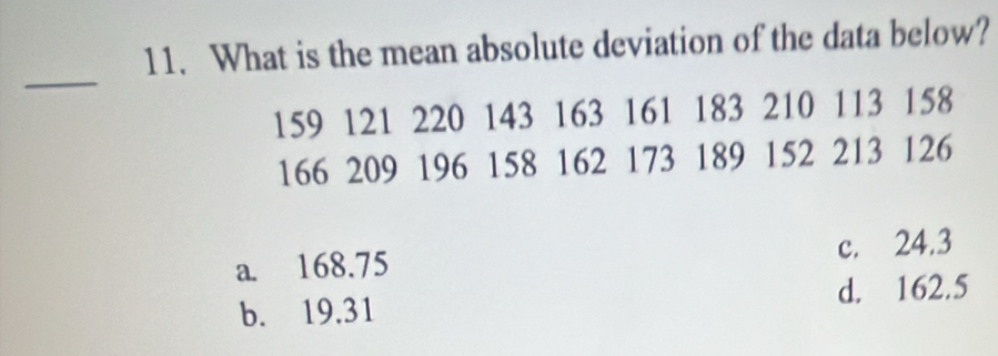 What is the mean absolute deviation of the data below?
_
159 121 220 143 163 161 183 210 113 158
166 209 196 158 162 173 189 152 213 126
a. 168.75 c. 24.3
b. 19.31 d. 162.5