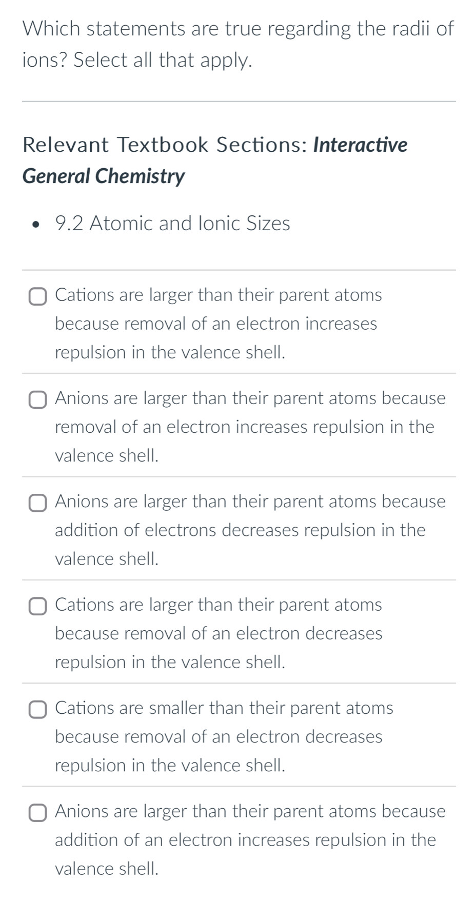 Which statements are true regarding the radii of
ions? Select all that apply.
Relevant Textbook Sections: Interactive
General Chemistry
9.2 Atomic and Ionic Sizes
Cations are larger than their parent atoms
because removal of an electron increases
repulsion in the valence shell.
Anions are larger than their parent atoms because
removal of an electron increases repulsion in the
valence shell.
Anions are larger than their parent atoms because
addition of electrons decreases repulsion in the
valence shell.
Cations are larger than their parent atoms
because removal of an electron decreases
repulsion in the valence shell.
Cations are smaller than their parent atoms
because removal of an electron decreases
repulsion in the valence shell.
Anions are larger than their parent atoms because
addition of an electron increases repulsion in the
valence shell.