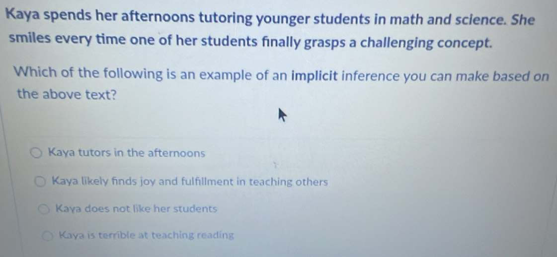 Kaya spends her afternoons tutoring younger students in math and science. She
smiles every time one of her students finally grasps a challenging concept.
Which of the following is an example of an implicit inference you can make based on
the above text?
Kaya tutors in the afternoons
Kaya likely finds joy and fulfillment in teaching others
Kaya does not like her students
Kaya is terrible at teaching reading