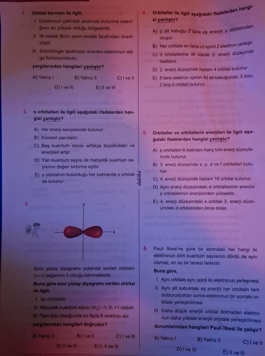 Orbital kavramı ile ilgili, 4. Orbitaller ile ilgili aşağıdaki ifadelerden hangi-
1. Elektronun cekirdek etrafında bulunma olasılı si yanlıştır?
ğinin en yūksek olduậu bölgelerdir.
II. Ilk olarak Bohr atom modeli tarafından öneril- A) p alt kabuğu 3 tane eş enerjili p orbitalinden
miştir. olușur.
B) Her orbitale en fazla zit spinli 2 elektron yerleşir.
III. Schrödinger tarafindan önerilen elektronun dal- C) d orbitallerine ilk olarak 3. enerji düzeyinde
ga fonksiyonlandır. rastlanir.
yargılarından hangileri yanlıştır? D) 2. enerjī dūzeyinde toplam 4 orbital bullunur.
A) Yalnız I B) Yalnız II C)IveⅡ E) 6 tane elektron içeren 4d alt kabuğunda; 3 dolu,
D) I veⅢ E) I ve III 2 boş d orbitali bulunur.
2. s orbitalleri ile ilgili aşağıdaki ifadelerden han-
gisi yanlıştır?
A) Her enerji seviyesinde bulunur. 5. Orbitaller ve orbitallerin enerjileri ile ilgili aşa-
B) Küresel yapıdadır. gıdaki ifadelerden hangisi yanlıştır?
C) Baş kuantum sayısı arttıkça büyüklükleri ve A) p orbitalleri K katmanı hariç tüm enerji düzeyle-
enerjileri artar.
D) Yan kuantum sayısı ile manyetik kuantum sa- rinde bulunur.
yısının değeri birbirine eşittir. B) 3. enerji düzeyinde s, p, d ve f orbitalleri bulu-
nur.
E) s orbitalinin bulunduğu her katmanda p orbitali : C) 4. enerji düzeyinde toplam 16 orbital bulunur.
de bulunur.
D) Aynı enerji dūzeyindeki d orbitallerinin enerjisi
p orbitallerinin enerjisinden vüksektir.
E) 4. enerji düzeyindeki s orbitali 3. enerji düze-
yindeki d orbitalinden önce dolar.
6. Pauli İlkesi'ne göre bir atomdaki her hangi iki
elektronun dört kuantum sayısının dördū de aynı
olamaz; en az bir tanesi farklıdır.
Sinır yūzey diyagramı yukarıda verilen orbitalin Buna göre,
(n+r) değerinin 3 olduğu bilinmektedir.
Buna göre sınır yüzey diyagramı verilen orbital 1. Aymı orbitale aynı spinli iki elektronun yerleşmesi
ile ilgili, II. Aynı alt kabuktaki eş enerjili her orbitalin tam
doldurulduktan sonra elektronun bir sonraki or-
I. 3p orbitalidir. bitale yerleştirilmesi
II. Manyetik kuantum sayısı (m,) −1, 0, +1 olabilir. III. Daha dūşük enerjili orbital dolmadan elektro-
III. Tam dolu olduğunda en fazla 6 elektron alır. nun daha yüksek enerjili orbitale yerleştirilmesi
yargılarından hangileri doğrudur? durumlarından hangileri Pauli İlkesi ile çelişir?
A) Yalnız II B)IveⅡ C) I ve ⅢI A) Yalinız I B) Yainız II C) I veⅡ
D)Ⅱve Ⅲ E) I, Ⅱve ⅢI D)I veI E)Ⅱve Ⅲ