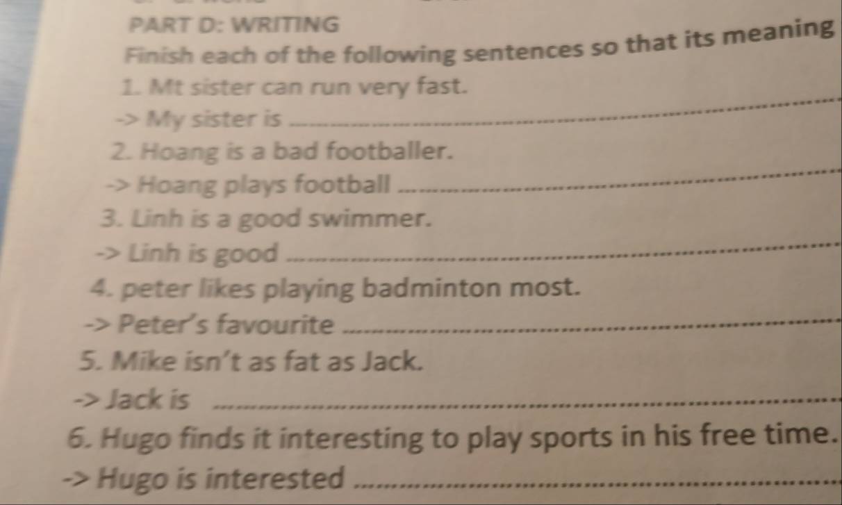 WRITING 
Finish each of the following sentences so that its meaning 
_ 
1. Mt sister can run very fast. 
-> My sister is 
_ 
2. Hoang is a bad footballer. 
-> Hoang plays football 
3. Linh is a good swimmer. 
-> Linh is good 
_ 
4. peter likes playing badminton most. 
-> Peter's favourite 
_ 
5. Mike isn’t as fat as Jack. 
-> Jack is_ 
6. Hugo finds it interesting to play sports in his free time. 
Hugo is interested_