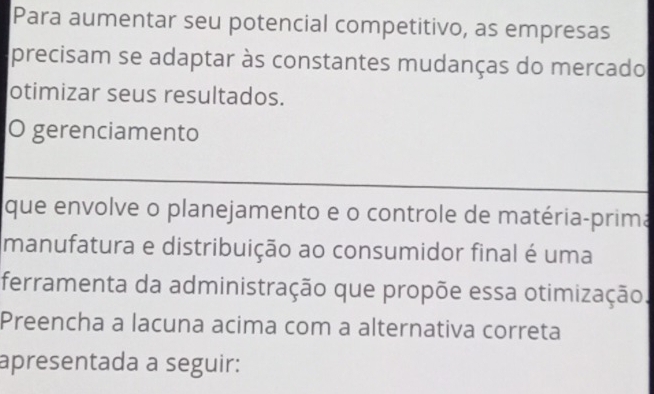 Para aumentar seu potencial competitivo, as empresas 
precisam se adaptar às constantes mudanças do mercado 
otimizar seus resultados. 
O gerenciamento 
_ 
que envolve o planejamento e o controle de matéria-prima 
manufatura e distribuição ao consumidor final é uma 
ferramenta da administração que propõe essa otimização. 
Preencha a lacuna acima com a alternativa correta 
apresentada a seguir: