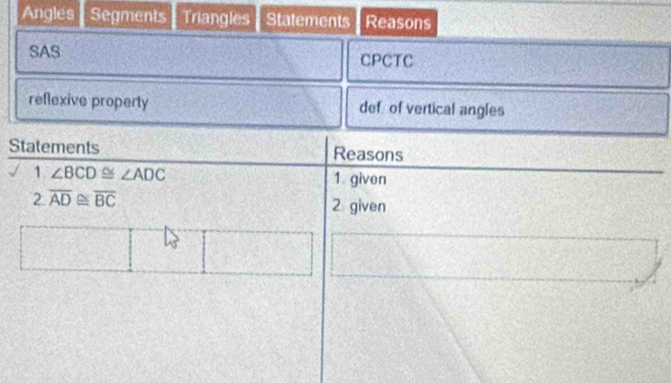 Angles Segments Triangles Statements Reasons 
SAS CPCTC 
reflexive property def of vertical angles 
Statements Reasons 
1 ∠ BCD≌ ∠ ADC
1 given 
2 overline AD≌ overline BC
2 given