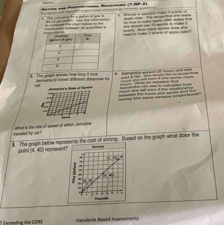 Name
_
Ratios and Proportional Reasoning (7.RP.2)
Recognize and represent proportional relationships between quantities
1. The unit price for a gallon of gas is 2. Brenda is asked to make 3 quarts of
$4.25 per gallon. Use this information apple cider. The recipe that she reads
to complete the chart below so the for how to make apple cider states that
relationship between all quantities is she should use 10 apples to make 2
quarts. How many apples does she
need to make 3 quarts of apple cider?
3. The graph shows how long it took 4. Samantha worked 25 hours and was
paid $150. She would like to know how
Jermaine to travel different distances by much she will ear if she works more .
c
hours. Write an equation that
Samantha can use to calculate how
much she will eam if the relationship 
between the hours she works and th .
money she eams remains proportional?
What is the rate of speed at which Jermaine
traveled by car?
5. The graph below represents the cost of shrimp. Based on the graph what does the
point (4,40) represent?Shrimp
O Exceeding the CORE Standards Based Assessments