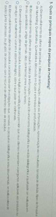 Quais as principais etapas da pesquisa de marketing?
A) Desenvolvimento do plano de pesquisa, Coleta de informações. Análise das informações, Apresentação dos resultados, tomada de decisão, Tipos de Pesquisa
de Marketing. Quantitativa. Quantitativa. Discussão em Grupo e entrevista em profundidade.
B) Desenvolvimento do plano de pesquisa. Coleta de informações, revisão e levantamento bibliográfico ou revisão bibliográfica, a qual pode ser realizada em
livros, periódicos, artigo de jornais, sites da Internet entre outras fontes.
C) Desenvolvimento do plano de pesquisa, baseado na lógica de ramificação para permitir que seus clientes respondam a perguntas aplicáveis aos produtos ou
serviços que realmente usaram e obtenha insights sobre o que pode ser melhorado.
D) Desenvolvimento do plano de pesquisa, caracterizada por investigações que, somadas às pesquisas bibliográficas e/ou documentais, se realiza coleta de
dados junto à pessoas, ou grupos de pessoas, com o recurso de diferentes tipos de pesquisa,