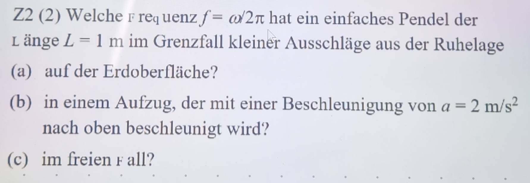 Z2 (2) Welche F req uenz f=omega /2π hat ein einfaches Pendel der 
L änge L=1m im Grenzfall kleiner Ausschläge aus der Ruhelage 
(a) auf der Erdoberfläche? 
(b) in einem Aufzug, der mit einer Beschleunigung von a=2m/s^2
nach oben beschleunigt wird? 
(c) im freien F all?