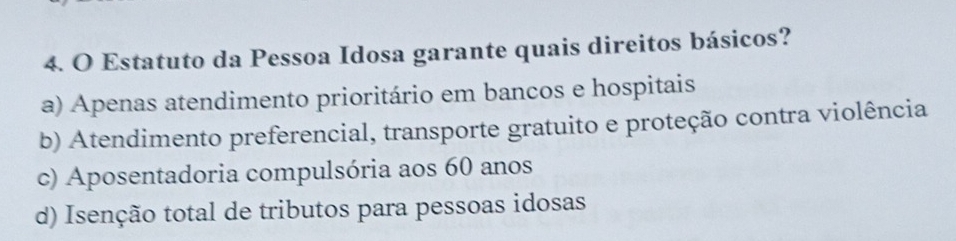 Estatuto da Pessoa Idosa garante quais direitos básicos?
a) Apenas atendimento prioritário em bancos e hospitais
b) Atendimento preferencial, transporte gratuito e proteção contra violência
c) Aposentadoria compulsória aos 60 anos
d) Isenção total de tributos para pessoas idosas