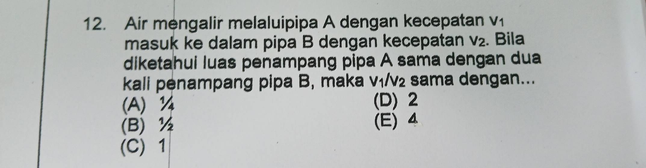 Air mengalir melaluipipa A dengan kecepatan V_1
masuk ke dalam pipa B dengan kecepatan V_2. Bila
diketahui luas penampang pipa A sama dengan dua
kali penampang pipa B, maka V_1/V_2 sama dengan...
(A) ¼ (D) 2
(B) ½ (E) 4
(C) 1