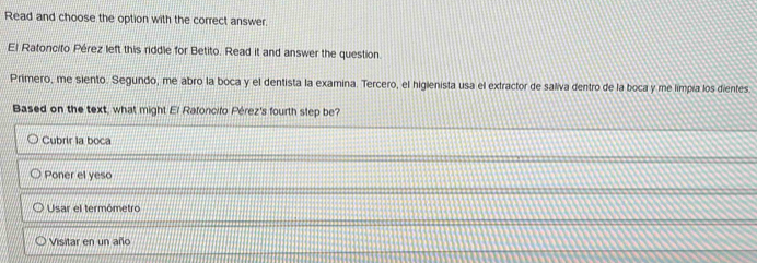 Read and choose the option with the correct answer.
El Ratoncito Pérez left this riddle for Betito. Read it and answer the question.
Primero, me siento. Segundo, me abro la boca y el dentista la examina. Tercero, el higienista usa el extractor de saliva dentro de la boca y me limpia los dientes.
Based on the text, what might El Rafoncifo Pérez's fourth step be?
Cubrir la boca
Poner el yeso
Usar el termómetro
Visitar en un año