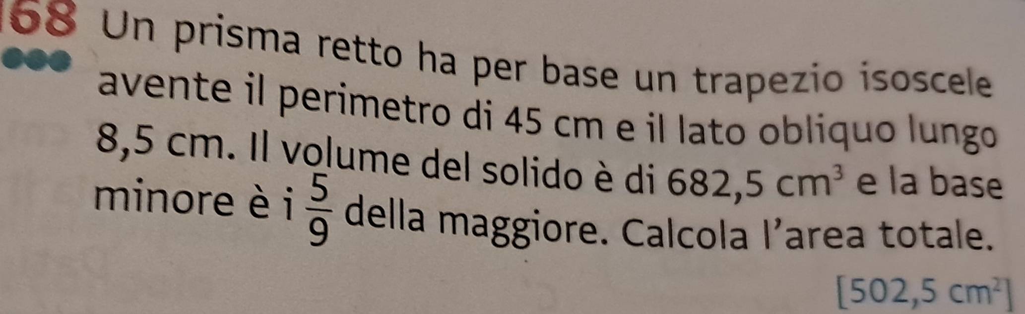 168 Un prisma retto ha per base un trapezio isoscele 
avente il perimetro di 45 cm e il lato oblíquo lungo
8,5 cm. Il volume del solido è di 682,5cm^3 e la base 
minore è i  5/9  della maggiore. Calcola I’area totale.
[502,5cm^2]