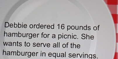 Debbie ordered 16 pounds of 
hamburger for a picnic. She 
wants to serve all of the 
hamburger in equal servings.