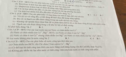 DCM≌ VANDU KNO,Cu(HCO_3) D. BaCl_2
Câu 1. JCD - SBT] Cho các phát biểu sau :(a)Số 0xi hóa của các ngỗ KL nhòe IIA trong hợp chất là -3a(3e+2
(b) Beryžhum là kim loại nhẹ nhất trong các kim loại nhóm IIA
(c) Magnesium là kim loại có nhiệt độ nóng chảy thấp nhất trong nhóm IIA.
(d) Các ki loại nhóm IIA đều có cầu trúc mạng tinh thể lập phương tâm khổi
(c) Các kim loại nhóm IIA đều dẫn điện Số phát biểu đùng ?A. 2
Cầu 2. [CD - SBT] Cho các phát biểu về ứng dụng của một số hợp chất của calcium B. 3. C. 4 18.5
(a) Với tôi và vôi sống đều có thể đùng để khử chua đất trong nông nghiệp
(b) Đá với và thạch cao đều được đùng trong săn xuất vật liệu xây dựng
(c) Khoảng vật apatite được khai thác để sx phần đạm (d)Vôi tôi có thể được đùng để làm mềm nước cùng
(c) Thạch cao còn được dùng trong y tế như bó bột cổ định xương
Số phát biểu đúng ?A. 2 B. 3. C. 4 D. 5
Câu 3.[CD - SBT] Cho các loại nước sau (a) Nước có chứa nhiều ion Ca^(2+)
(b) Nước có chứa nhiều ion Ca^(2+),Mg^(2+) .HCO (c Nước có chứa ít ion Ca^(2+),Mg^(2+)
(d) Nước có chứa ít ion Ca^1 * nhưng chứa nhiều ion Mg^(2+) (e) Nước có chứa nhiều ion Na^+,Cu^(2+),HCO_3
Số loại nước không phải là nước cứng?A. 2 B. 3. C. 4 D. 5
Câu 4.[CD - SBT] Cho các phát biểu về nước cứng tạm thời như sau:
(a) Chứa nhiều ion HCO ∴(b) Chi chứa 2 loại cation Ca^(2+),Mg^(2+)
(c) Cô thể loại bỏ tính cứng tạm thời của nước bằng cách dùng lượng vừa đủ Ca(OH)_2 hoặc Na_2CO_3
(d) Không gây nhiều tác hại như nước có tính cứng vĩnh cừu hoặc nước có tính cứng toàn phần