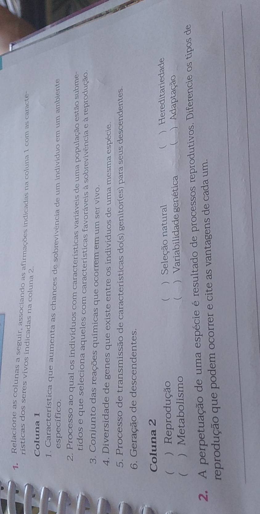 Relacione as colunas a seguir, associando as afirmações indicadas na coluna 1 com as caracte-
rísticas dos seres vivos indicadas na coluna 2.
Coluna 1
1. Característica que aumenta as chances de sobrevivência de um indivíduo em um ambiente
específico.
2. Processo ao qual os indivíduos com características variáveis de uma população estão subme-
tidos e que seleciona aqueles com características favoráveis à sobrevivência e à reprodução.
3. Conjunto das reações químicas que ocorrem em um ser vivo.
4. Diversidade de genes que existe entre os indivíduos de uma mesma espécie.
5. Processo de transmissão de características do(s) genitor(es) para seus descendentes.
6. Geração de descendentes.
Coluna 2
( ) Reprodução ) Seleção natural ( ) Hereditariedade
 .
(  Metabolismo ) Variabilidade genética ( ) Adaptação

2. A perpetuação de uma espécie é resultado de processos reprodutivos. Diferencie os tipos de
_
reprodução que podem ocorrer e cite as vantagens de cada um.
_