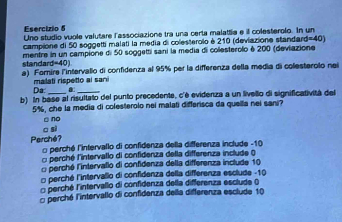 Uno studio vuole valutare l'associazione tra una certa malattia e il colesterolo. In un
campione di 50 soggetti malati la media di colesterolo è 210 (deviazione standard =40)
mentre in un campione di 50 soggetti sani la media di colesterolo è 200 (deviazione
standard =40). 
a) Fornire l'intervallo di confidenza al 95% per la differenza della media di colesterolo nei
malati rispetto ai sani
Da: a:_
b) In base al risultato del punto precedente, c'è evidenza a un livello di significatività del
5%, che la media di colesterolo nei malati differisca da quella nei sani?
no
sì
Perché?
* perché l'intervallo di confidenza della differenza include -10
□ perché l'intervallo di confidenza della differenza include ()
* perché l'intervallo di confidenza della differenza include 10
* perché l'intervallo di confidenza della differenza esclude -10
* perché l'intervallo di confidenza della differenza esclude ()
□ perché l'intervallo di confidenza della differenza esclude 10