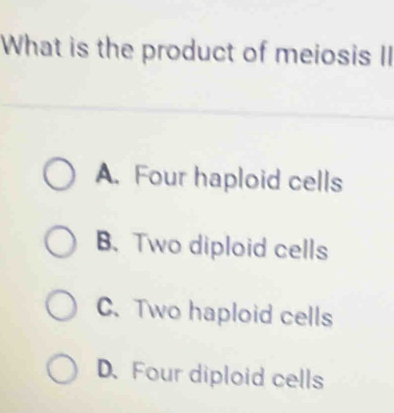 What is the product of meiosis II
A. Four haploid cells
B. Two diploid cells
C. Two haploid cells
D. Four diploid cells