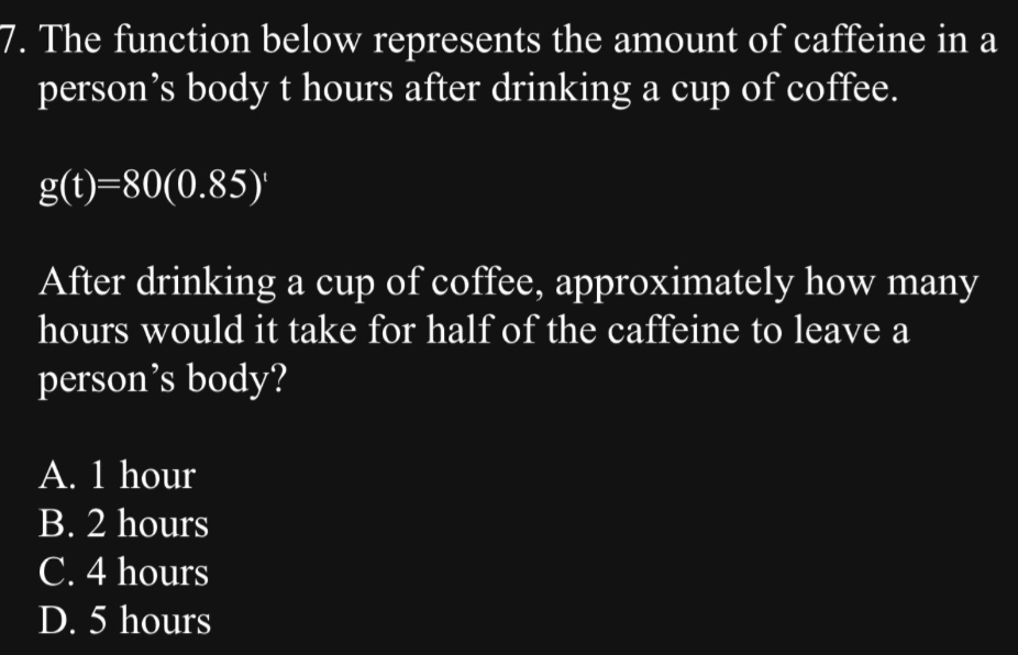 The function below represents the amount of caffeine in a
person’s body t hours after drinking a cup of coffee.
g(t)=80(0.85)^t
After drinking a cup of coffee, approximately how many
hours would it take for half of the caffeine to leave a
person’s body?
A. 1 hour
B. 2 hours
C. 4 hours
D. 5 hours