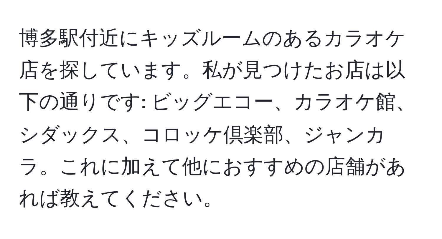 博多駅付近にキッズルームのあるカラオケ店を探しています。私が見つけたお店は以下の通りです: ビッグエコー、カラオケ館、シダックス、コロッケ倶楽部、ジャンカラ。これに加えて他におすすめの店舗があれば教えてください。