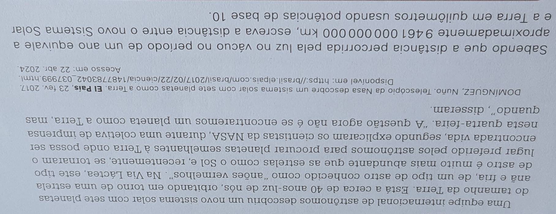 Uma equipe internacional de astrônomos descobriu um novo sistema solar com sete planetas 
do tamanho da Terra. Está a cerca de 40 anos-luz de nós, orbitando em torno de uma estrela 
anã e fria, de um tipo de astro conhecido como “anões vermelhos”. Na Via Láctea, este tipo 
de astro é muito mais abundante que as estrelas como o Sol e, recentemente, se tornaram o 
lugar preferido pelos astrônomos para procurar planetas semelhantes à Terra onde possa ser 
encontrada vida, segundo explicaram os cientistas da NASA, durante uma coletiva de imprensa 
nesta quarta-feira. 'A questão agora não é se encontraremos um planeta como a Terra, mas 
quando”, disseram. 
DOMÍNGUEZ, Nuño. Telescópio da Nasa descobre um sistema solar com sete planetas como a Terra. El País, 23 fev. 2017. 
Disponível em: https://brasil.elpais.com/brasil/2017/02/22/ciencia/1487783042_037999.html. 
Acesso em: 22 abr. 2024. 
Sabendo que a distância percorrida pela luz no vácuo no período de um ano equivale a 
aproximadamente 9461000000000 km, escreva a distância entre o novo Sistema Solar 
e a Terra em quilômetros usando potências de base 10.