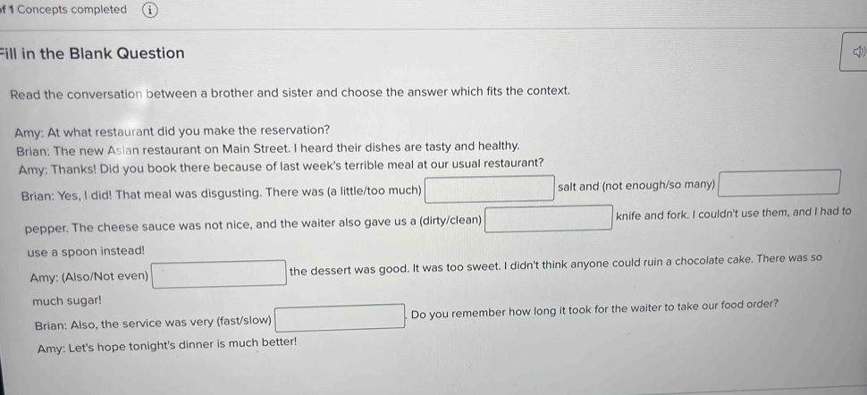 Concepts completed 
Fill in the Blank Question 
Read the conversation between a brother and sister and choose the answer which fits the context. 
Amy: At what restaurant did you make the reservation? 
Brian: The new Asian restaurant on Main Street. I heard their dishes are tasty and healthy. 
Amy: Thanks! Did you book there because of last week's terrible meal at our usual restaurant? 
Brian: Yes, I did! That meal was disgusting. There was (a little/too much) salt and (not enough/so many) 
pepper. The cheese sauce was not nice, and the waiter also gave us a (dirty/clean) knife and fork. I couldn't use them, and I had to 
use a spoon instead! 
Amy: (Also/Not even) the dessert was good. It was too sweet. I didn't think anyone could ruin a chocolate cake. There was so 
much sugar! 
Brian: Also, the service was very (fast/slow) Do you remember how long it took for the waiter to take our food order? 
Amy: Let's hope tonight's dinner is much better!