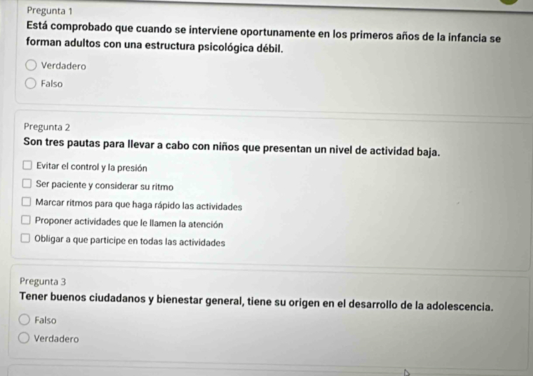 Pregunta 1
Está comprobado que cuando se interviene oportunamente en los primeros años de la infancia se
forman adultos con una estructura psicológica débil.
Verdadero
Falso
Pregunta 2
Son tres pautas para llevar a cabo con niños que presentan un nivel de actividad baja.
Evitar el control y la presión
Ser paciente y considerar su ritmo
Marcar ritmos para que haga rápido las actividades
Proponer actividades que le llamen la atención
Obligar a que participe en todas las actividades
Pregunta 3
Tener buenos ciudadanos y bienestar general, tiene su origen en el desarrollo de la adolescencia.
Falso
Verdadero