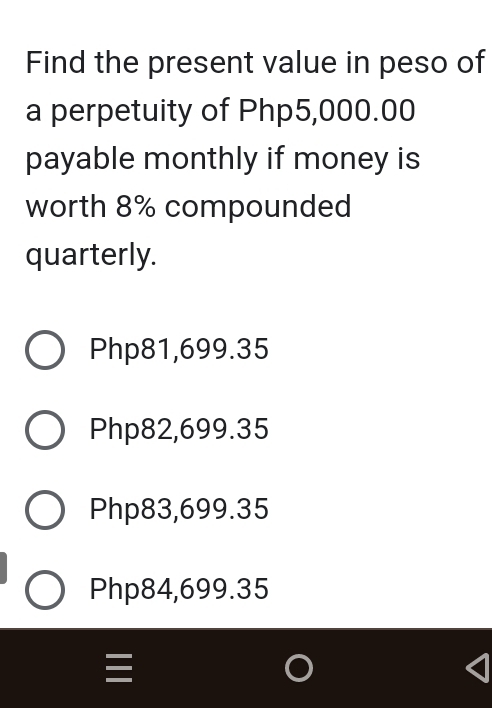 Find the present value in peso of
a perpetuity of Php5,000.00
payable monthly if money is
worth 8% compounded
quarterly.
Php81,699.35
Php82,699.35
Php83,699.35
Php84,699.35
=