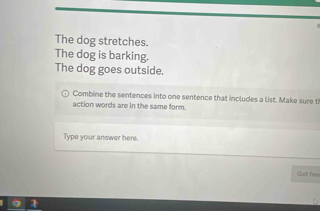 The dog stretches. 
The dog is barking. 
The dog goes outside. 
Combine the sentences into one sentence that includes a list. Make sure th 
action words are in the same form. 
Type your answer here. 
Get foe