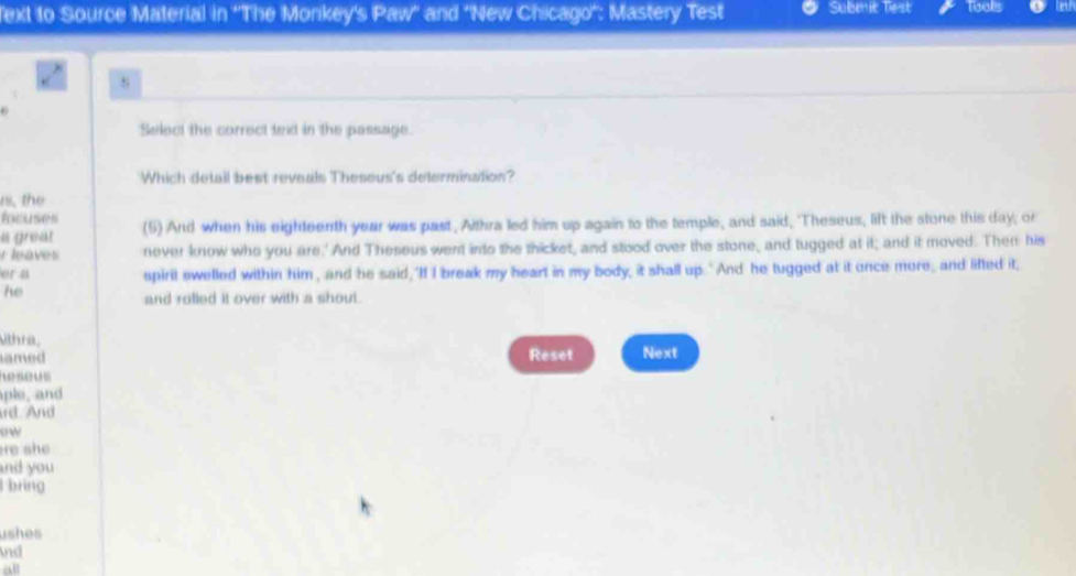 ext to Source Material in ''The Monkey's Paw" and "New Chicago': Mastery Test Subenit Tiest Tools 
s 
Select the correct texd in the passage. 
Which detail best reveals Theseus's defermination? 
rs, the 
Éree ers 
a great (5) And when his eighteenth year was past, Althra led him up again to the temple, and said, 'Theseus, lift the stone this day; or 
r leaves never know who you are.' And Theseus went into the thicket, and stood over the stone, and tugged at it; and it moved. Then his 
er a spirit swelled within him , and he said, 'If I break my heart in my body, it shall up. 'And he tugged at it once more, and lifted it, 
he 
and rolled it over with a shout. 
ithra, 
amed Reset Next 
h seus 
aple, and 
rd. And 
ow 
re she . 
and you 
bring 
ushes 
nd 
all