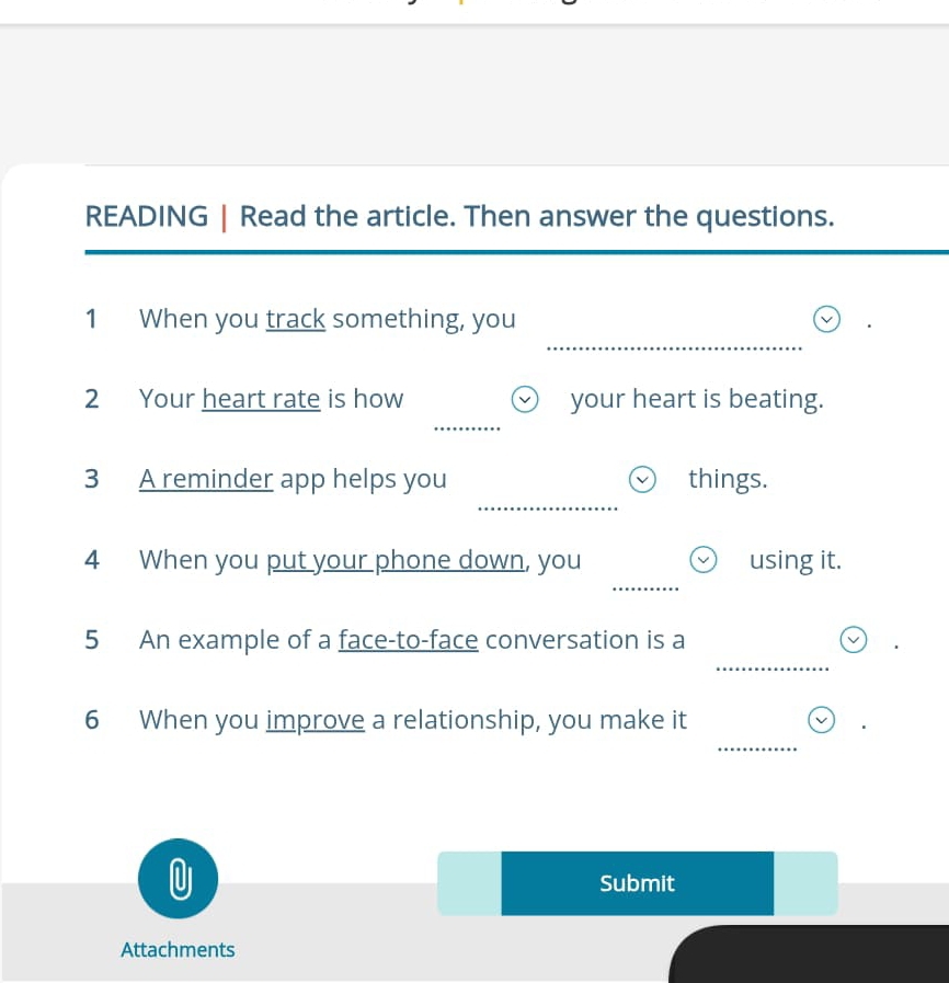 READING | Read the article. Then answer the questions. 
_ 
1 When you track something, you 
_ 
2 Your heart rate is how your heart is beating. 
_ 
3 A reminder app helps you things. 
4 When you put your phone down, you using it. 
_ 
_ 
5 An example of a face-to-face conversation is a 
_ 
6 When you improve a relationship, you make it 

Submit 
Attachments