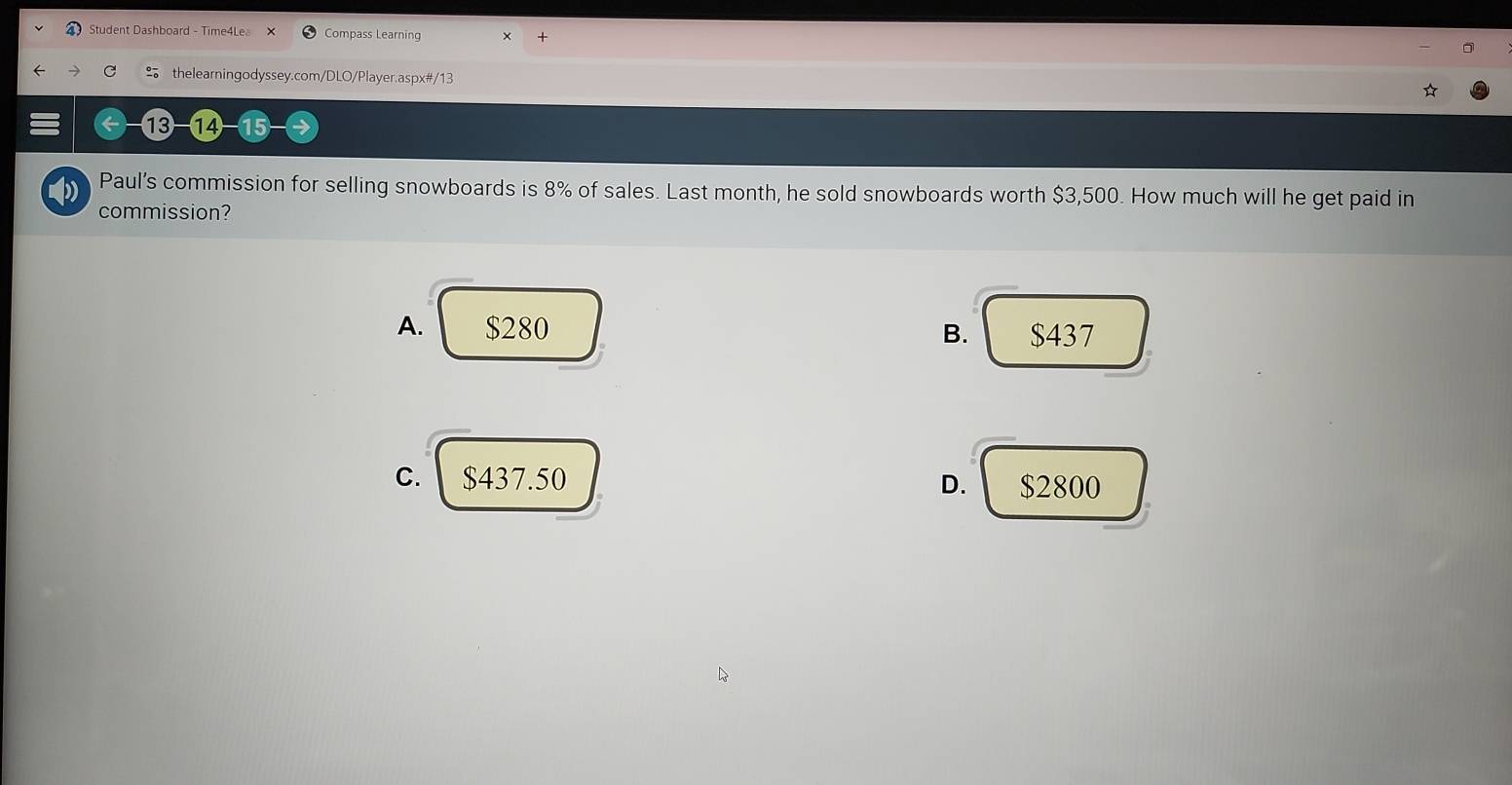 Student Dashboard - Time4Le。 Compass Learning
□
thelearningodyssey.com/DLO/Player.aspx#/13
⑬-⑭4 15
Paul’s commission for selling snowboards is 8% of sales. Last month, he sold snowboards worth $3,500. How much will he get paid in
commission?
A. $280 B. $437
C. $437.50 D. $2800