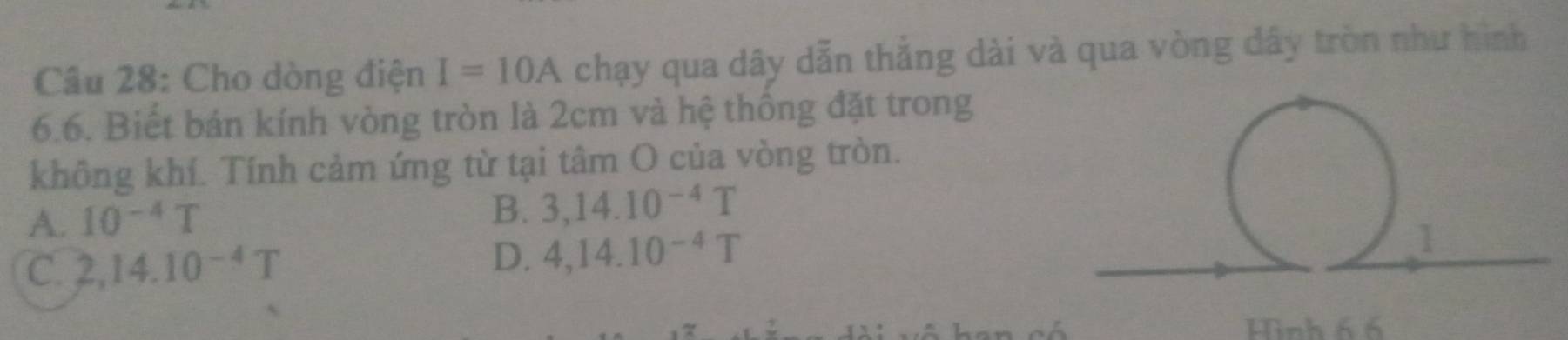 Cho dòng điện I=10A chạy qua dây dẫn thẳng dài và qua vòng dây tròn như hình
6.6. Biết bán kính vòng tròn là 2cm và hệ thống đặt trong
không khí. Tính cảm ứng từ tại tâm O của vòng tròn.
A. 10^(-4)T
B. 3,14.10^(-4)T
C. 2,14.10^(-4)T D. 4, 14.10^(-4)T
Hình 6 6